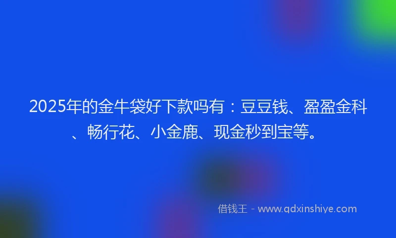 2025年的金牛袋好下款吗有：豆豆钱、盈盈金科、畅行花、小金鹿、现金秒到宝等。