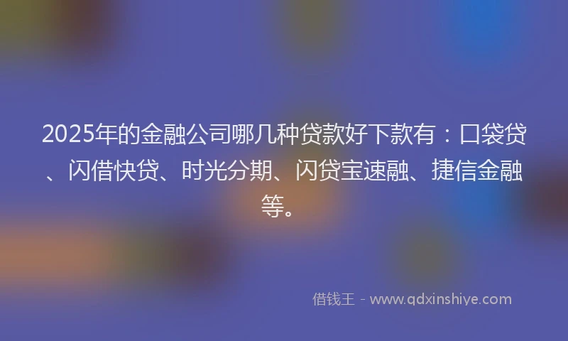 2025年的金融公司哪几种贷款好下款有：口袋贷、闪借快贷、时光分期、闪贷宝速融、捷信金融等。