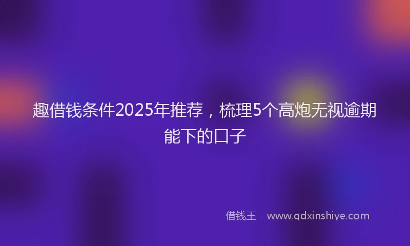 趣借钱条件2025年推荐，梳理5个高炮无视逾期能下的口子