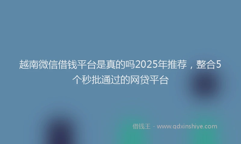 越南微信借钱平台是真的吗2025年推荐，整合5个秒批通过的网贷平台