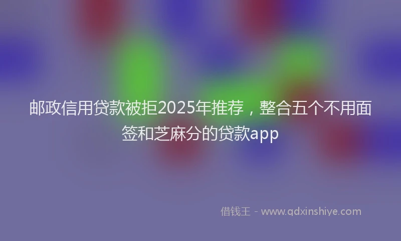 邮政信用贷款被拒2025年推荐，整合五个不用面签和芝麻分的贷款app