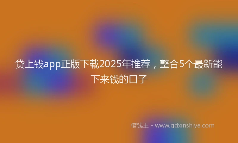 贷上钱app正版下载2025年推荐，整合5个最新能下来钱的口子