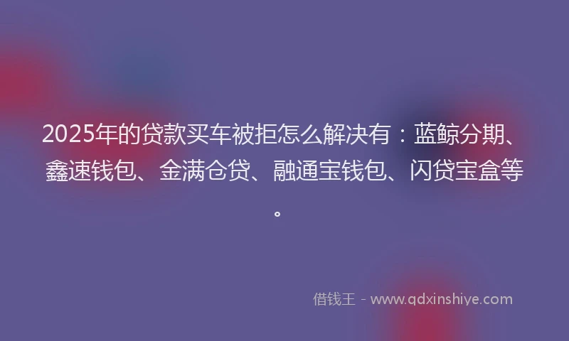 2025年的贷款买车被拒怎么解决有：蓝鲸分期、鑫速钱包、金满仓贷、融通宝钱包、闪贷宝盒等。
