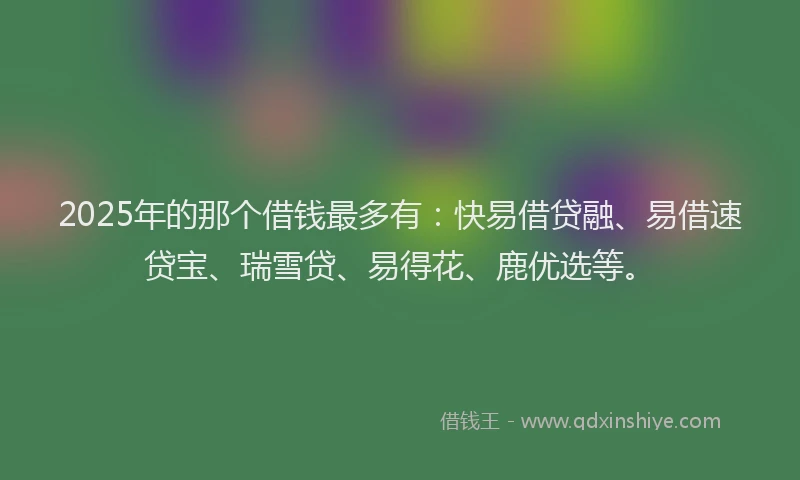 2025年的那个借钱最多有：快易借贷融、易借速贷宝、瑞雪贷、易得花、鹿优选等。
