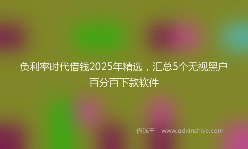 负利率时代借钱2025年精选，汇总5个无视黑户百分百下款软件