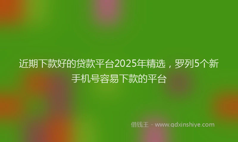 近期下款好的贷款平台2025年精选，罗列5个新手机号容易下款的平台