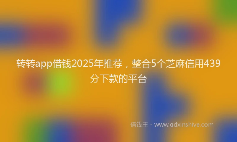 转转app借钱2025年推荐，整合5个芝麻信用439分下款的平台