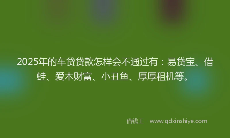 2025年的车贷贷款怎样会不通过有：易贷宝、借蛙、爱木财富、小丑鱼、厚厚租机等。