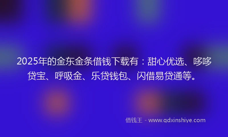 2025年的金东金条借钱下载有：甜心优选、哆哆贷宝、呼吸金、乐贷钱包、闪借易贷通等。
