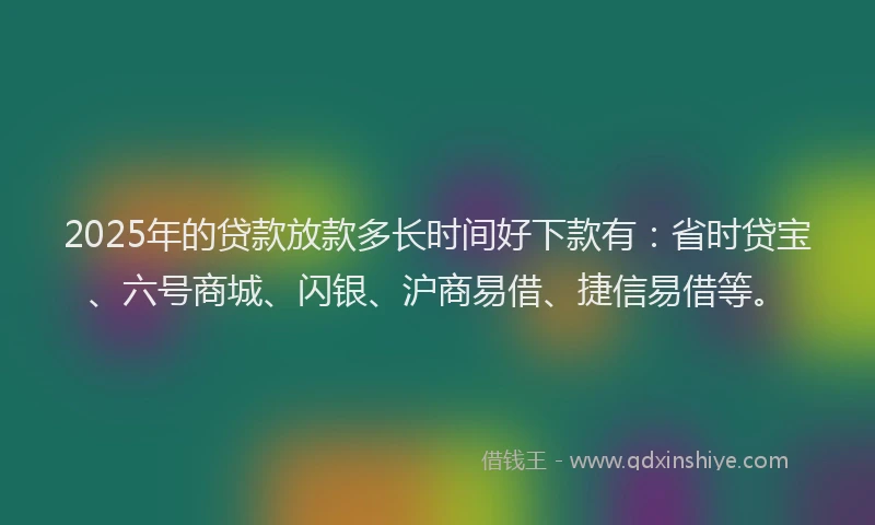 2025年的贷款放款多长时间好下款有：省时贷宝、六号商城、闪银、沪商易借、捷信易借等。
