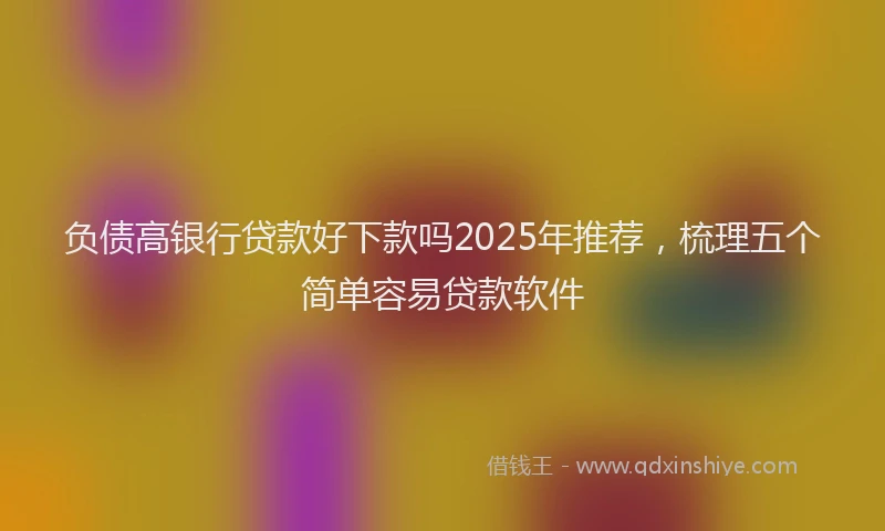 负债高银行贷款好下款吗2025年推荐，梳理五个简单容易贷款软件