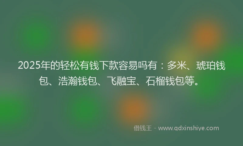 2025年的轻松有钱下款容易吗有：多米、琥珀钱包、浩瀚钱包、飞融宝、石榴钱包等。