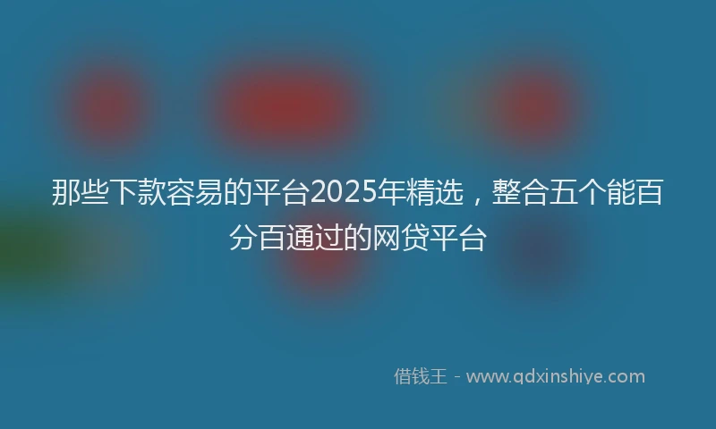 那些下款容易的平台2025年精选，整合五个能百分百通过的网贷平台