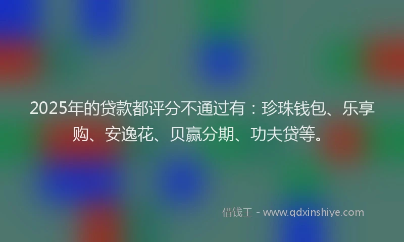 2025年的贷款都评分不通过有：珍珠钱包、乐享购、安逸花、贝赢分期、功夫贷等。