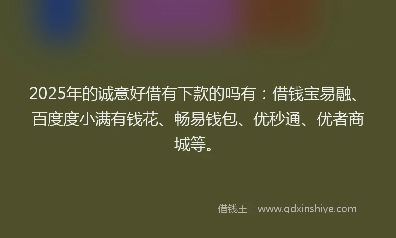 2025年的诚意好借有下款的吗有:借钱宝易融、百度度小满有钱花、畅易钱包、优秒通、优者商城等。