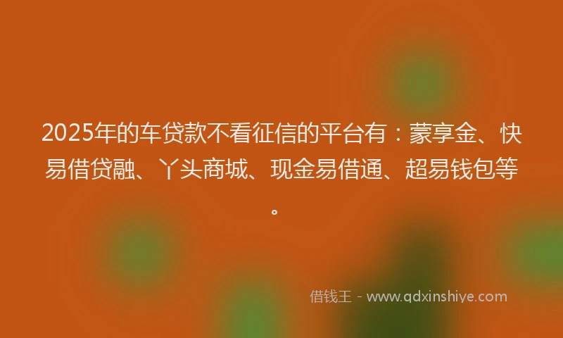 2025年的车贷款不看征信的平台有：蒙享金、快易借贷融、丫头商城、现金易借通、超易钱包等。
