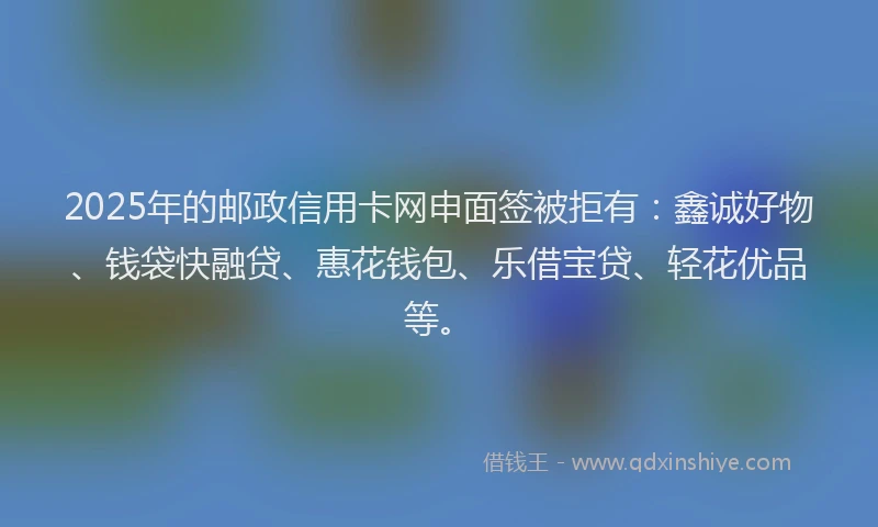 2025年的邮政信用卡网申面签被拒有：鑫诚好物、钱袋快融贷、惠花钱包、乐借宝贷、轻花优品等。