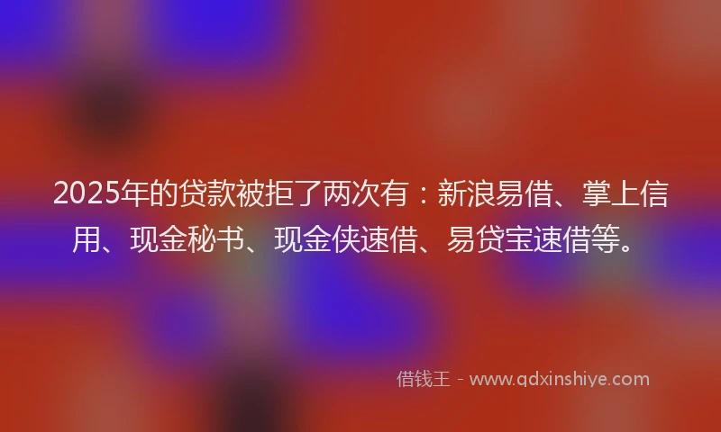 2025年的贷款被拒了两次有：新浪易借、掌上信用、现金秘书、现金侠速借、易贷宝速借等。