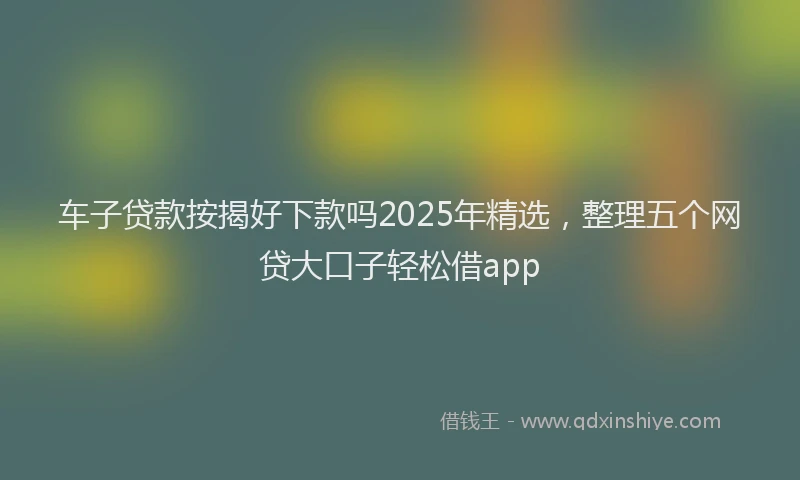 车子贷款按揭好下款吗2025年精选，整理五个网贷大口子轻松借app