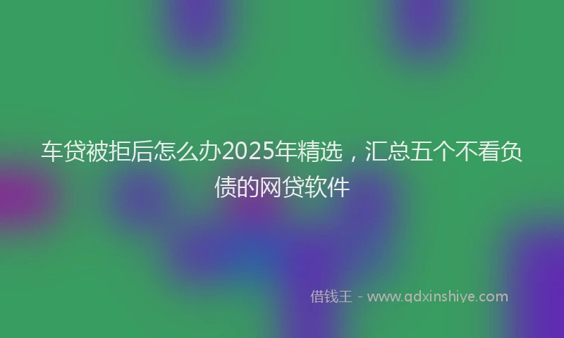 车贷被拒后怎么办2025年精选，汇总五个不看负债的网贷软件