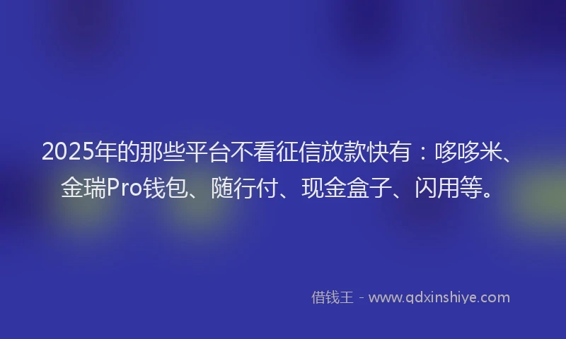 2025年的那些平台不看征信放款快有：哆哆米、金瑞Pro钱包、随行付、现金盒子、闪用等。