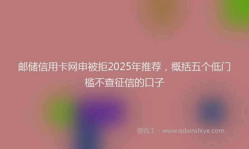 邮储信用卡网申被拒2025年推荐，概括五个低门槛不查征信的口子