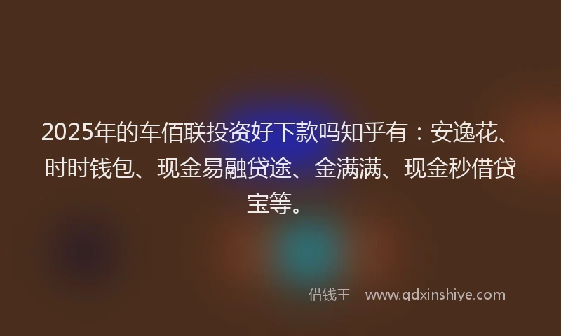 2025年的车佰联投资好下款吗知乎有：安逸花、时时钱包、现金易融贷途、金满满、现金秒借贷宝等。