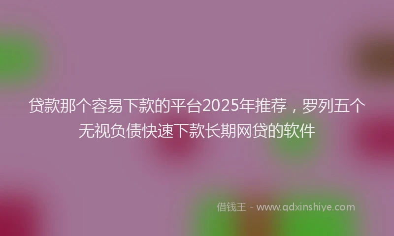 贷款那个容易下款的平台2025年推荐，罗列五个无视负债快速下款长期网贷的软件