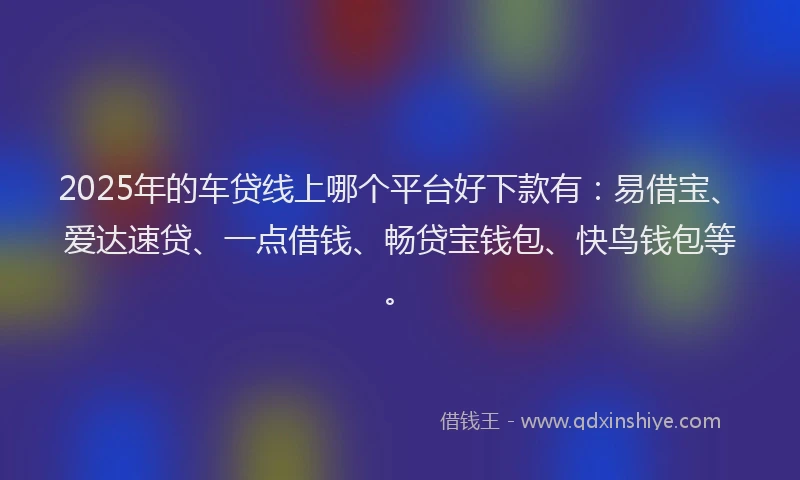 2025年的车贷线上哪个平台好下款有：易借宝、爱达速贷、一点借钱、畅贷宝钱包、快鸟钱包等。