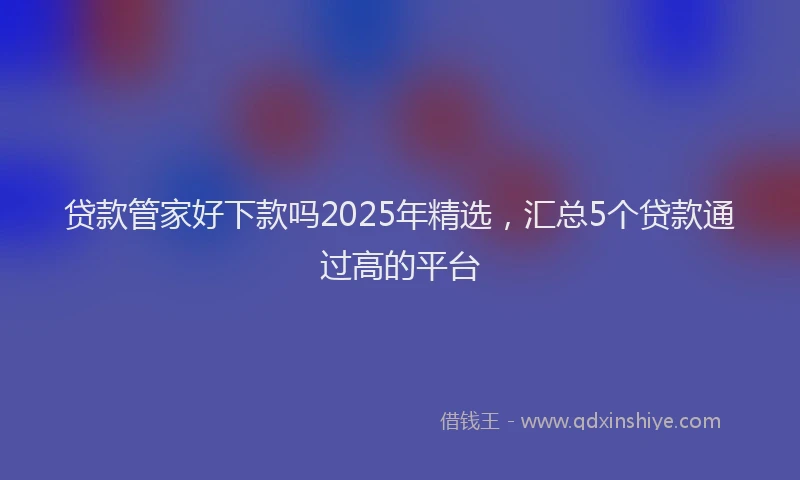 贷款管家好下款吗2025年精选，汇总5个贷款通过高的平台