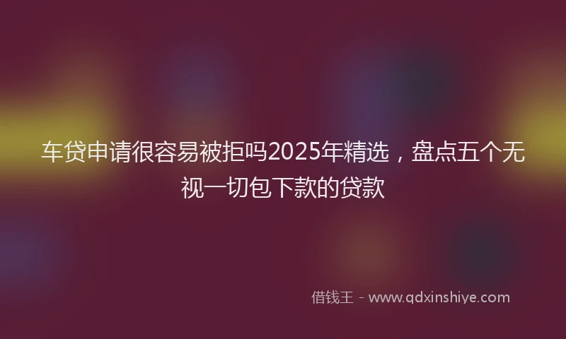 车贷申请很容易被拒吗2025年精选，盘点五个无视一切包下款的贷款