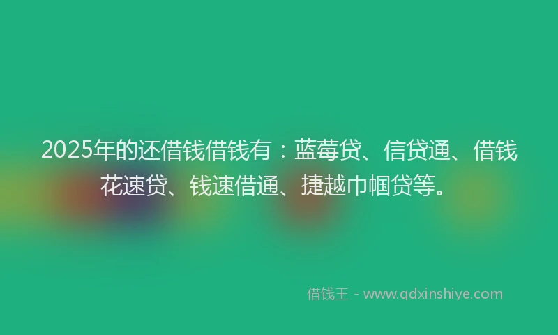 2025年的还借钱借钱有：蓝莓贷、信贷通、借钱花速贷、钱速借通、捷越巾帼贷等。