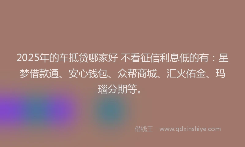 2025年的车抵贷哪家好 不看征信利息低的有：星梦借款通、安心钱包、众帮商城、汇火佑金、玛瑙分期等。