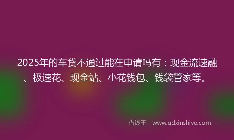 2025年的车贷不通过能在申请吗有：现金流速融、极速花、现金站、小花钱包、钱袋管家等。