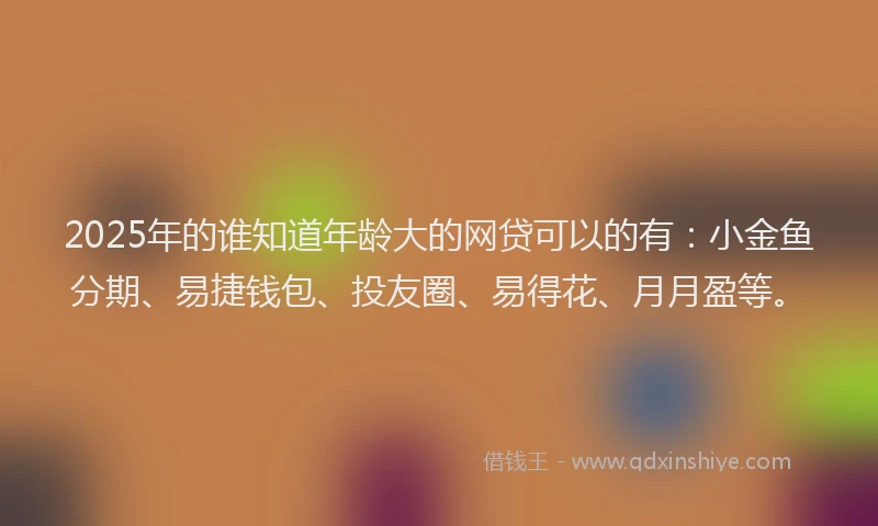 2025年的谁知道年龄大的网贷可以的有：小金鱼分期、易捷钱包、投友圈、易得花、月月盈等。