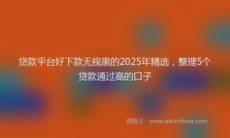 贷款平台好下款无视黑的2025年精选，整理5个贷款通过高的口子