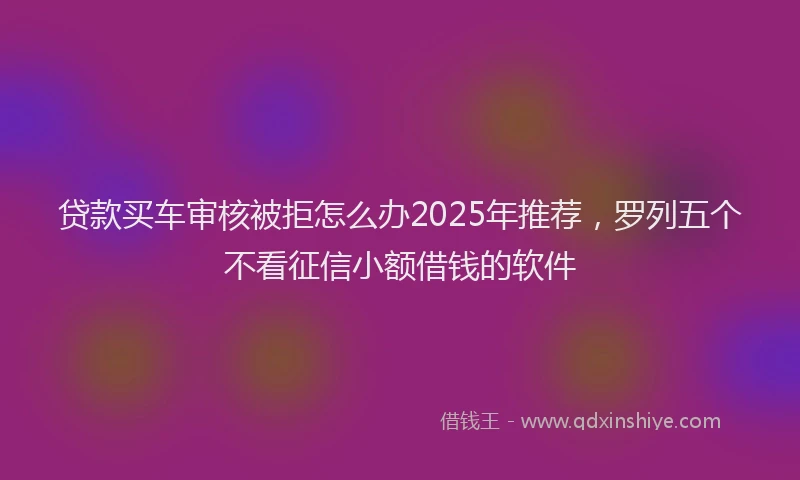 贷款买车审核被拒怎么办2025年推荐，罗列五个不看征信小额借钱的软件
