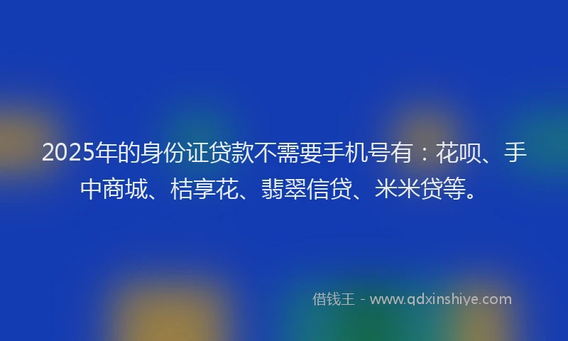 2025年的身份证贷款不需要手机号有：花呗、手中商城、桔享花、翡翠信贷、米米贷等。