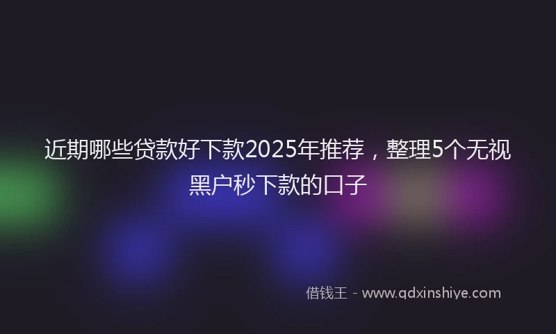 近期哪些贷款好下款2025年推荐，整理5个无视黑户秒下款的口子