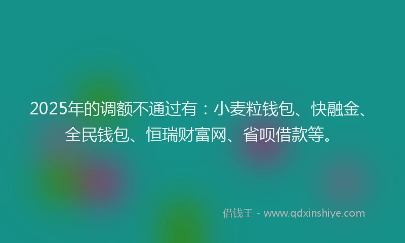 2025年的调额不通过有：小麦粒钱包、快融金、全民钱包、恒瑞财富网、省呗借款等。