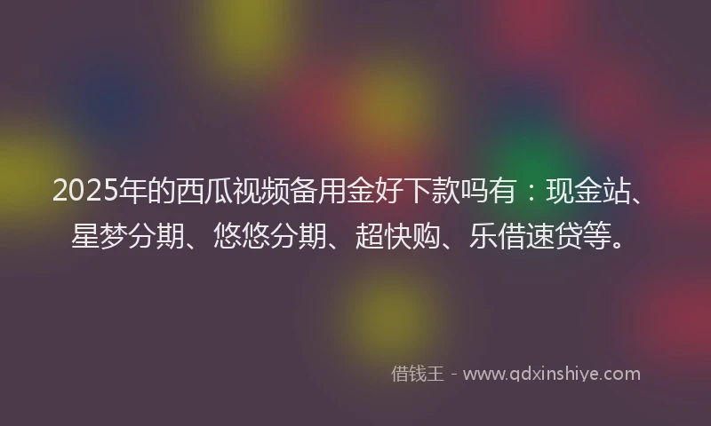2025年的西瓜视频备用金好下款吗有：现金站、星梦分期、悠悠分期、超快购、乐借速贷等。