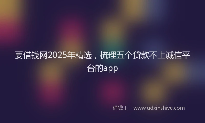 要借钱网2025年精选，梳理五个贷款不上诚信平台的app