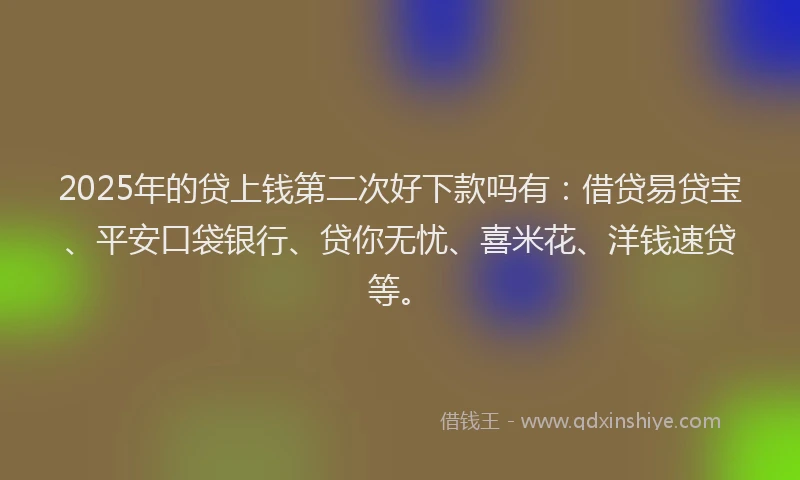 2025年的贷上钱第二次好下款吗有：借贷易贷宝、平安口袋银行、贷你无忧、喜米花、洋钱速贷等。