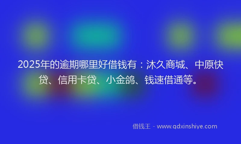 2025年的逾期哪里好借钱有：沐久商城、中原快贷、信用卡贷、小金鸽、钱速借通等。