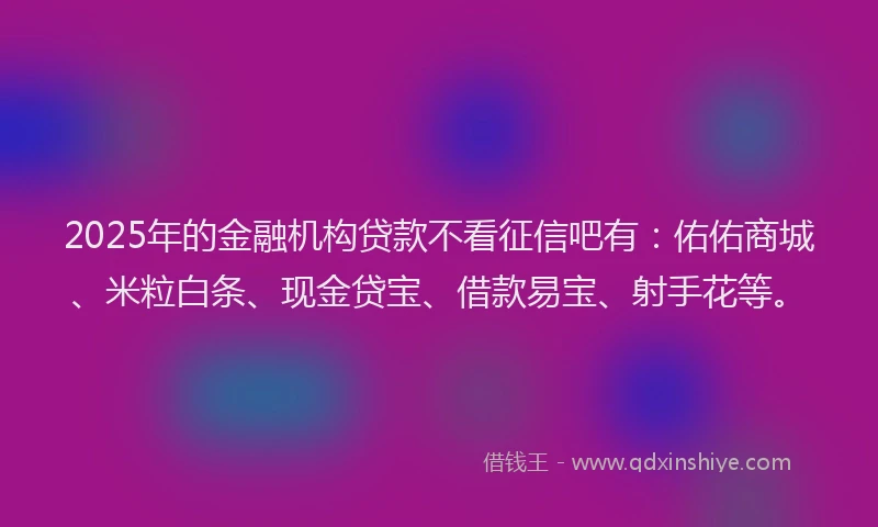 2025年的金融机构贷款不看征信吧有：佑佑商城、米粒白条、现金贷宝、借款易宝、射手花等。