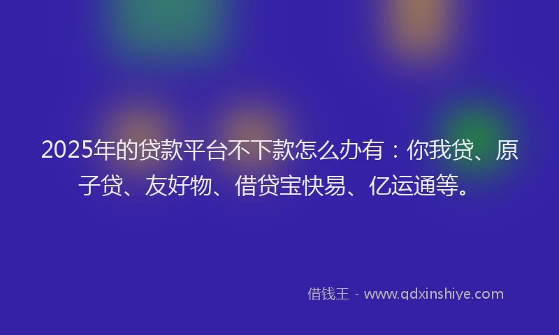 2025年的贷款平台不下款怎么办有：你我贷、原子贷、友好物、借贷宝快易、亿运通等。