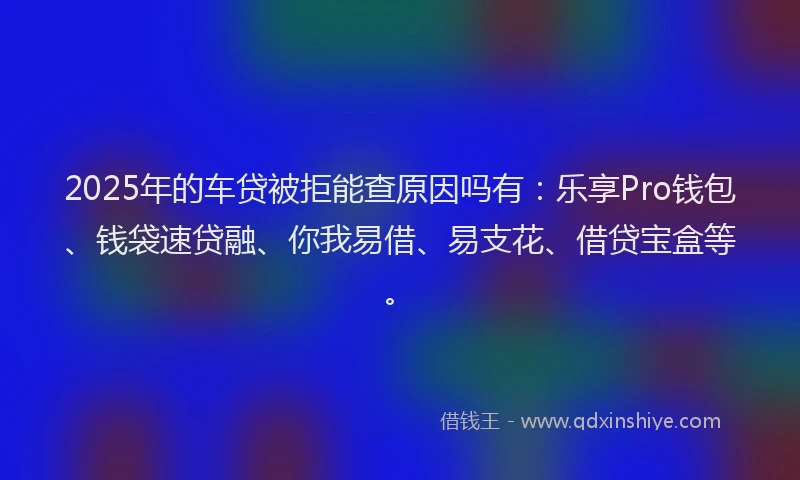 2025年的车贷被拒能查原因吗有：乐享Pro钱包、钱袋速贷融、你我易借、易支花、借贷宝盒等。