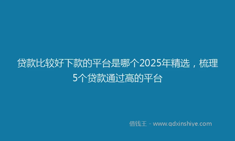 贷款比较好下款的平台是哪个2025年精选，梳理5个贷款通过高的平台