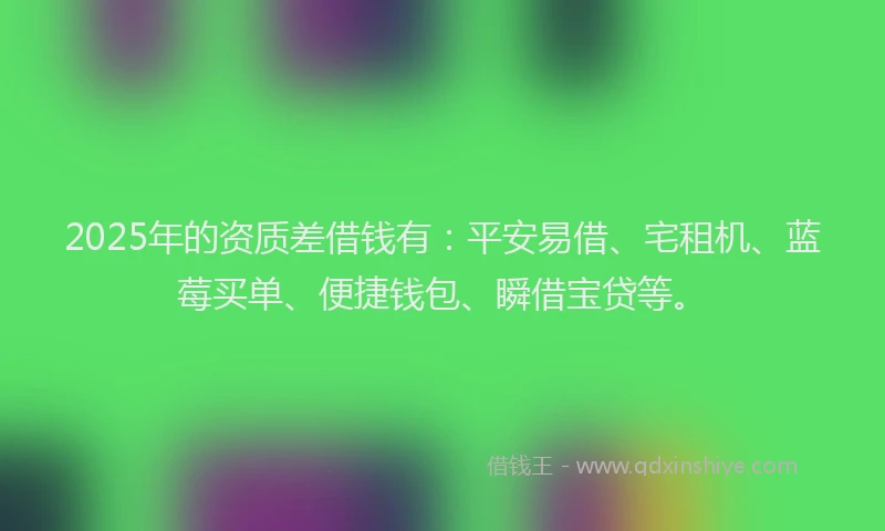 2025年的资质差借钱有：平安易借、宅租机、蓝莓买单、便捷钱包、瞬借宝贷等。