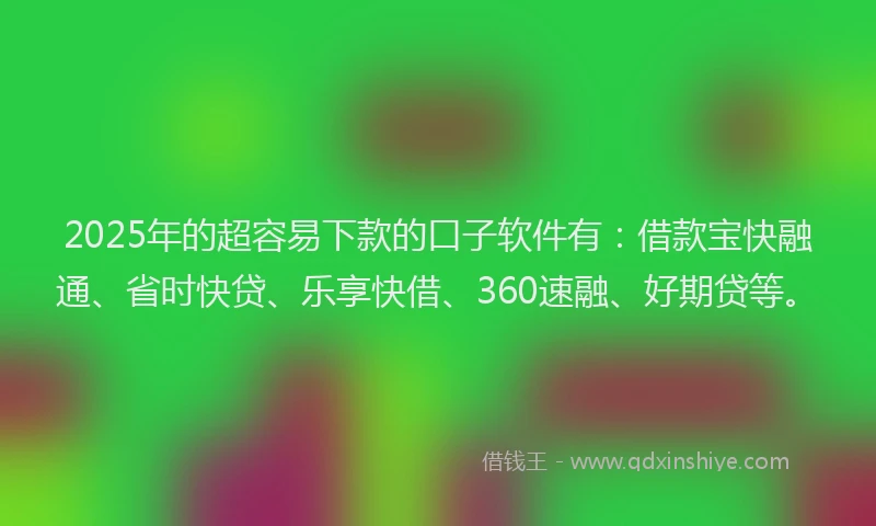 2025年的超容易下款的口子软件有：借款宝快融通、省时快贷、乐享快借、360速融、好期贷等。